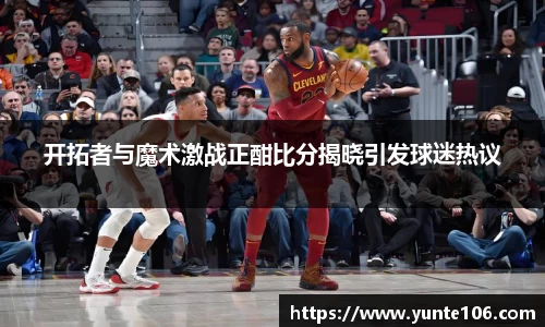 开拓者与魔术激战正酣比分揭晓引发球迷热议
